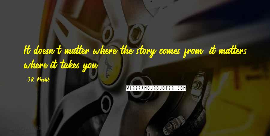 J.R. Meehl Quotes: It doesn't matter where the story comes from, it matters where it takes you.