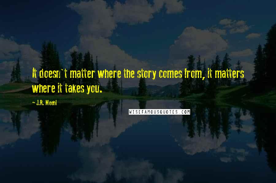 J.R. Meehl Quotes: It doesn't matter where the story comes from, it matters where it takes you.