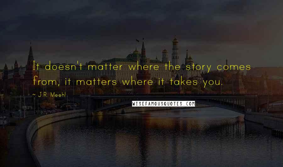 J.R. Meehl Quotes: It doesn't matter where the story comes from, it matters where it takes you.