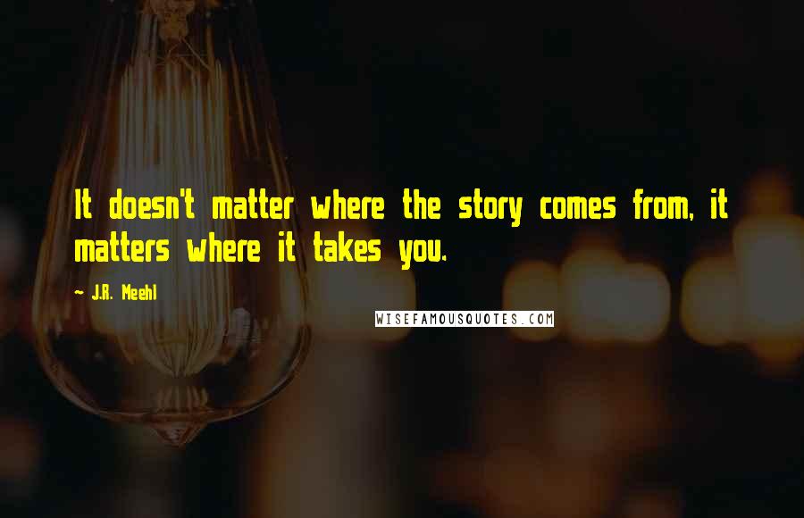 J.R. Meehl Quotes: It doesn't matter where the story comes from, it matters where it takes you.