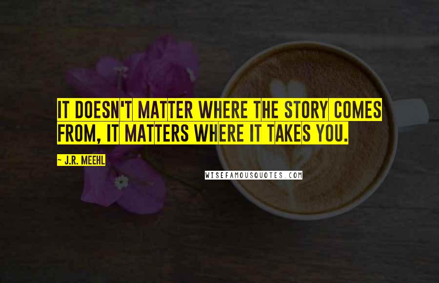 J.R. Meehl Quotes: It doesn't matter where the story comes from, it matters where it takes you.