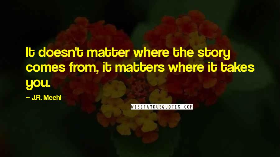 J.R. Meehl Quotes: It doesn't matter where the story comes from, it matters where it takes you.