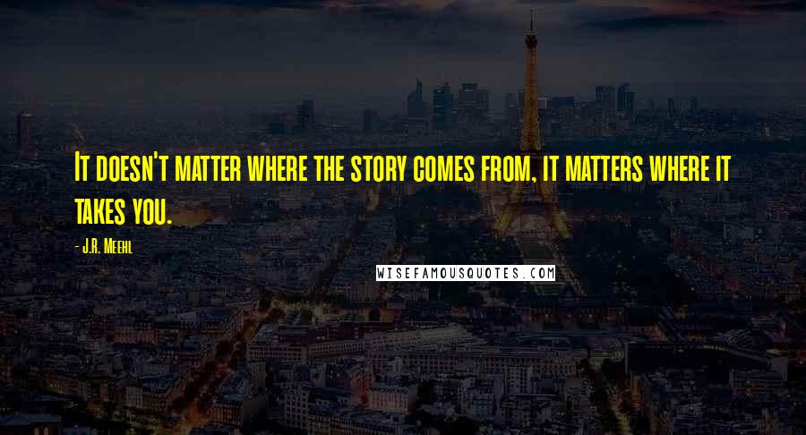 J.R. Meehl Quotes: It doesn't matter where the story comes from, it matters where it takes you.