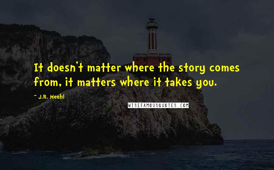 J.R. Meehl Quotes: It doesn't matter where the story comes from, it matters where it takes you.