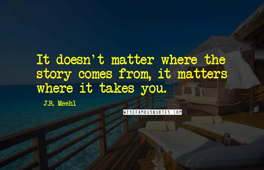 J.R. Meehl Quotes: It doesn't matter where the story comes from, it matters where it takes you.