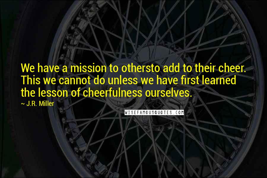 J.R. Miller Quotes: We have a mission to othersto add to their cheer. This we cannot do unless we have first learned the lesson of cheerfulness ourselves.