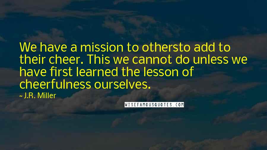 J.R. Miller Quotes: We have a mission to othersto add to their cheer. This we cannot do unless we have first learned the lesson of cheerfulness ourselves.