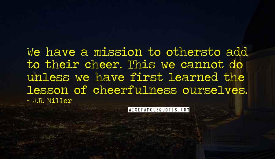 J.R. Miller Quotes: We have a mission to othersto add to their cheer. This we cannot do unless we have first learned the lesson of cheerfulness ourselves.