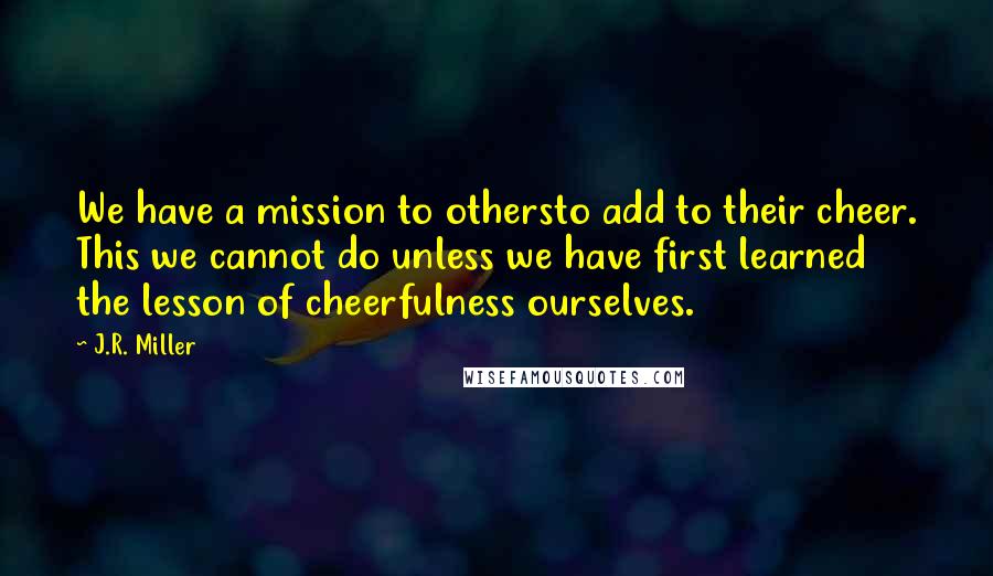 J.R. Miller Quotes: We have a mission to othersto add to their cheer. This we cannot do unless we have first learned the lesson of cheerfulness ourselves.