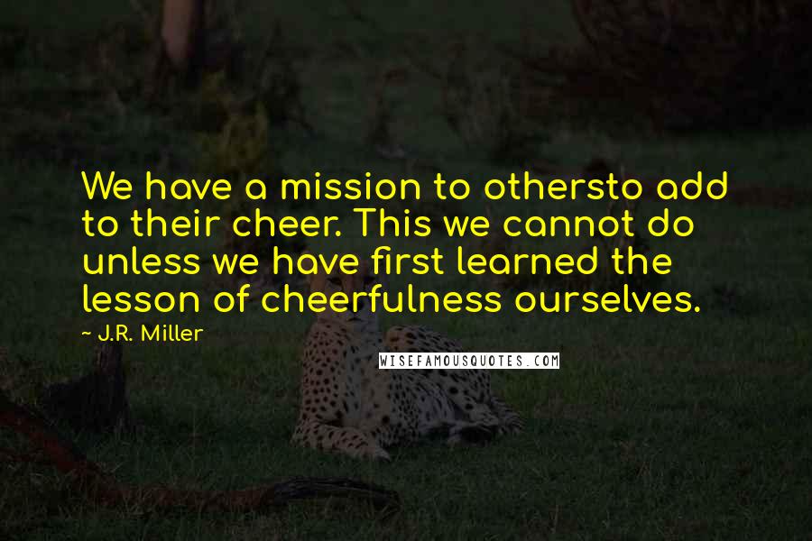 J.R. Miller Quotes: We have a mission to othersto add to their cheer. This we cannot do unless we have first learned the lesson of cheerfulness ourselves.