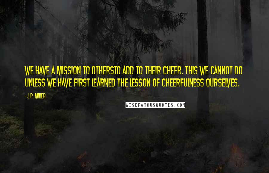 J.R. Miller Quotes: We have a mission to othersto add to their cheer. This we cannot do unless we have first learned the lesson of cheerfulness ourselves.