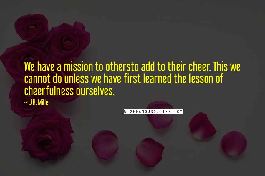 J.R. Miller Quotes: We have a mission to othersto add to their cheer. This we cannot do unless we have first learned the lesson of cheerfulness ourselves.
