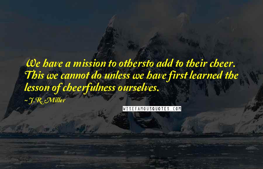 J.R. Miller Quotes: We have a mission to othersto add to their cheer. This we cannot do unless we have first learned the lesson of cheerfulness ourselves.
