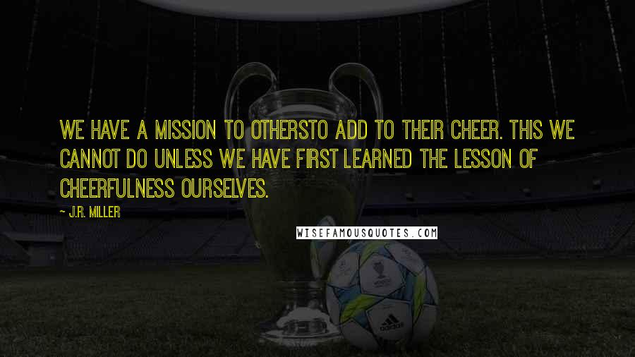 J.R. Miller Quotes: We have a mission to othersto add to their cheer. This we cannot do unless we have first learned the lesson of cheerfulness ourselves.