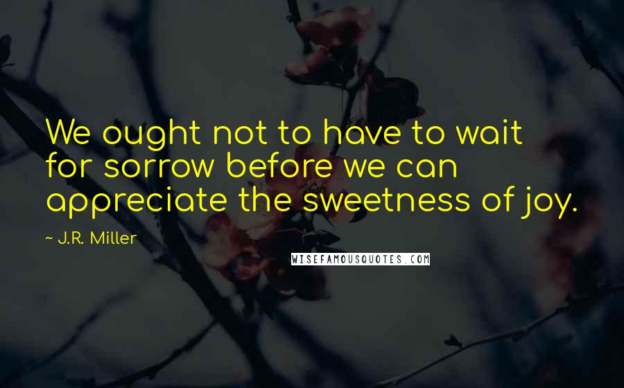 J.R. Miller Quotes: We ought not to have to wait for sorrow before we can appreciate the sweetness of joy.