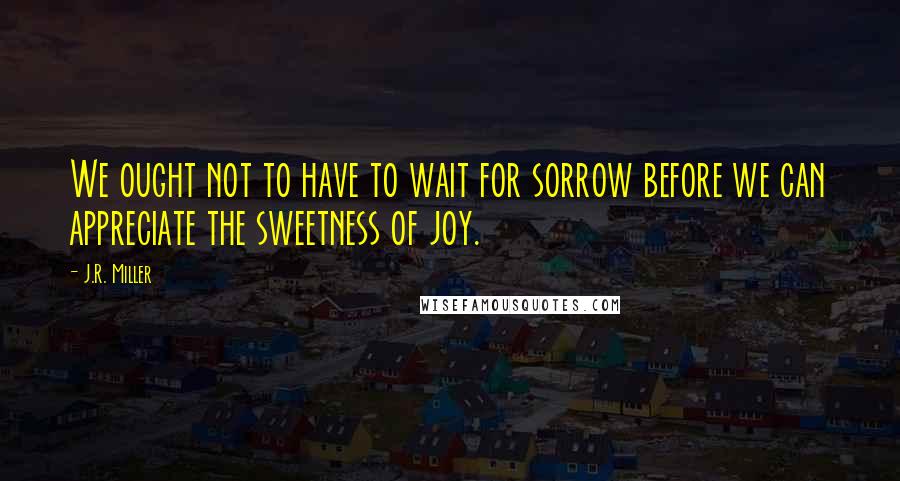 J.R. Miller Quotes: We ought not to have to wait for sorrow before we can appreciate the sweetness of joy.