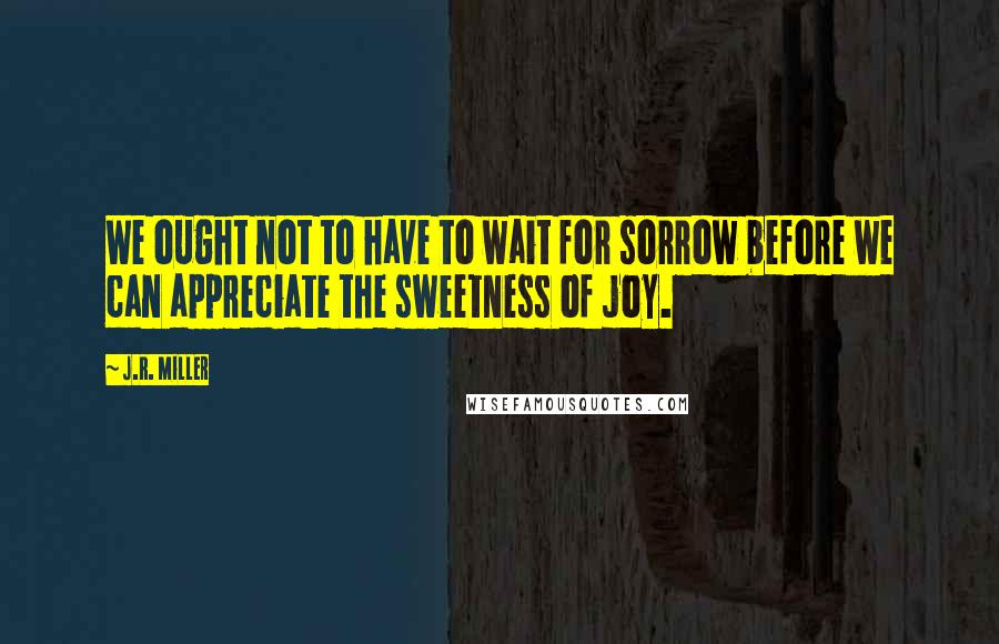 J.R. Miller Quotes: We ought not to have to wait for sorrow before we can appreciate the sweetness of joy.