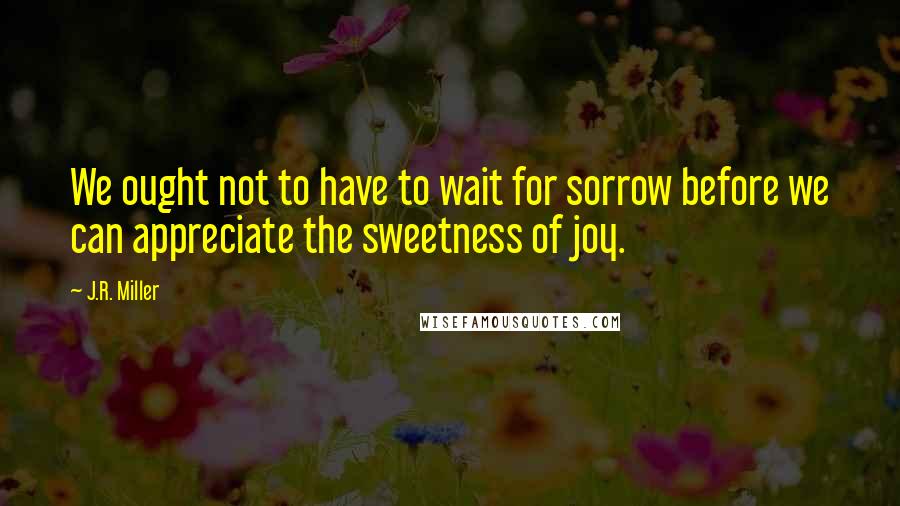 J.R. Miller Quotes: We ought not to have to wait for sorrow before we can appreciate the sweetness of joy.