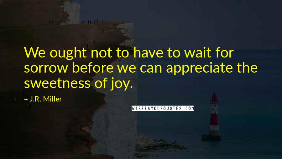 J.R. Miller Quotes: We ought not to have to wait for sorrow before we can appreciate the sweetness of joy.