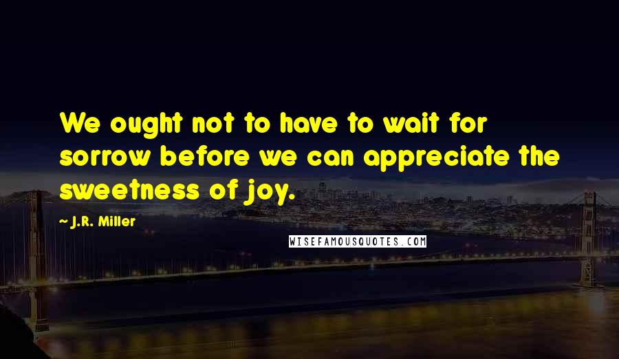 J.R. Miller Quotes: We ought not to have to wait for sorrow before we can appreciate the sweetness of joy.