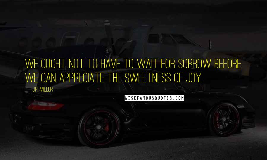 J.R. Miller Quotes: We ought not to have to wait for sorrow before we can appreciate the sweetness of joy.