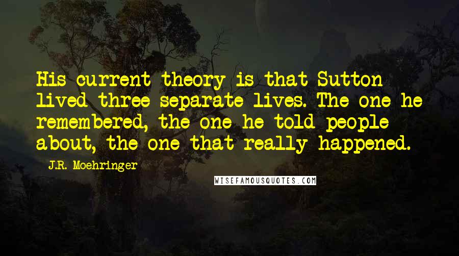 J.R. Moehringer Quotes: His current theory is that Sutton lived three separate lives. The one he remembered, the one he told people about, the one that really happened.