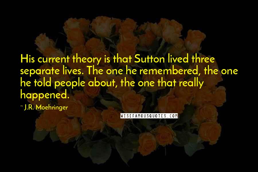 J.R. Moehringer Quotes: His current theory is that Sutton lived three separate lives. The one he remembered, the one he told people about, the one that really happened.