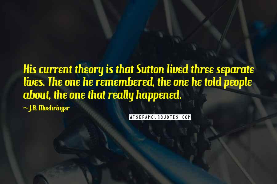 J.R. Moehringer Quotes: His current theory is that Sutton lived three separate lives. The one he remembered, the one he told people about, the one that really happened.