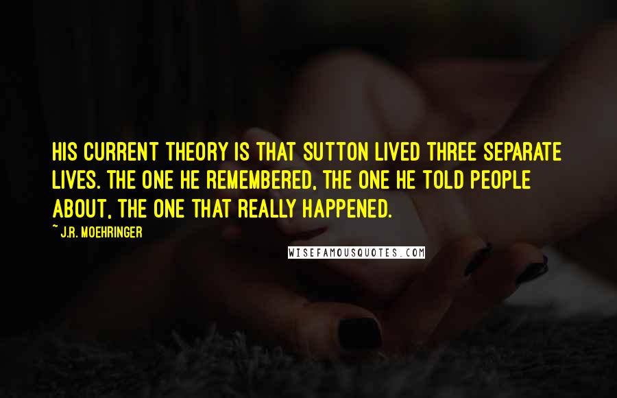 J.R. Moehringer Quotes: His current theory is that Sutton lived three separate lives. The one he remembered, the one he told people about, the one that really happened.