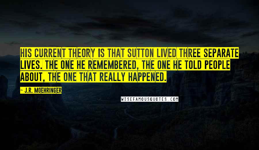 J.R. Moehringer Quotes: His current theory is that Sutton lived three separate lives. The one he remembered, the one he told people about, the one that really happened.