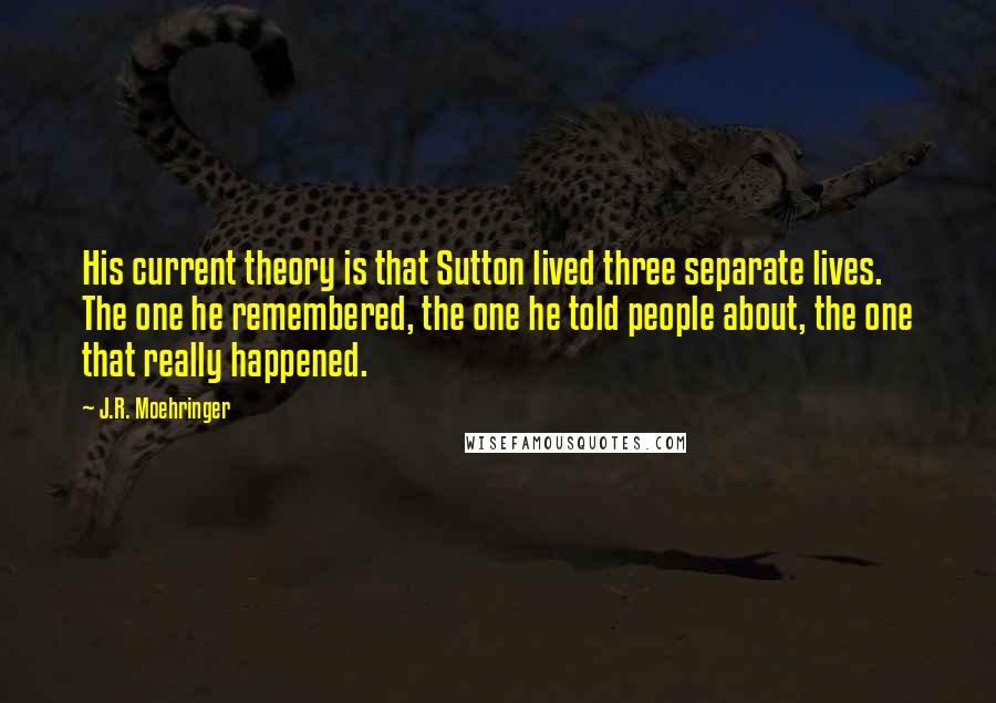 J.R. Moehringer Quotes: His current theory is that Sutton lived three separate lives. The one he remembered, the one he told people about, the one that really happened.