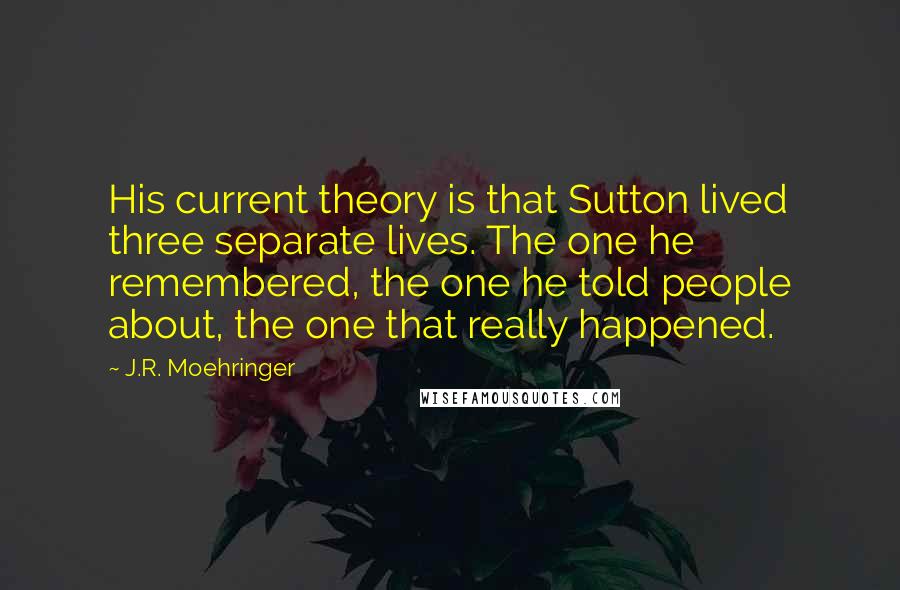 J.R. Moehringer Quotes: His current theory is that Sutton lived three separate lives. The one he remembered, the one he told people about, the one that really happened.