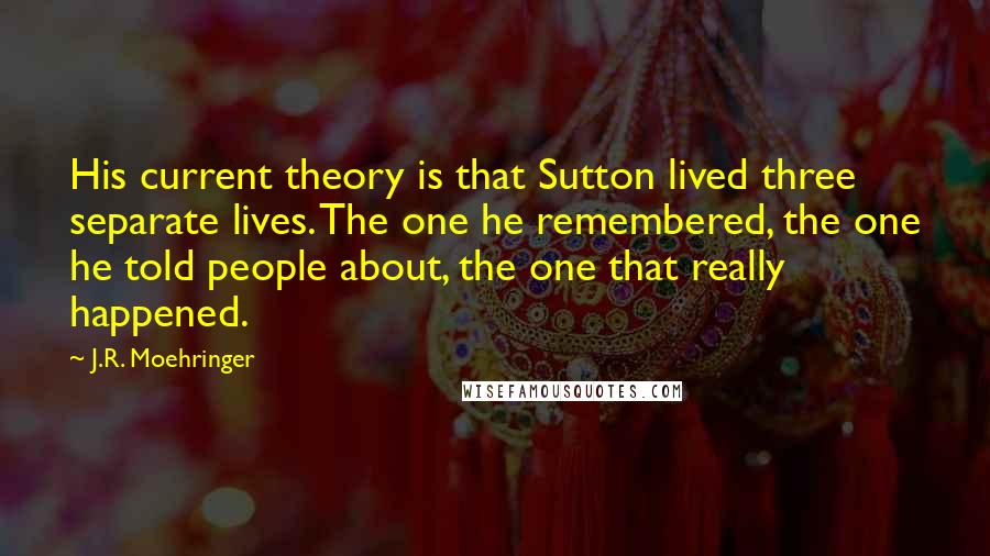 J.R. Moehringer Quotes: His current theory is that Sutton lived three separate lives. The one he remembered, the one he told people about, the one that really happened.