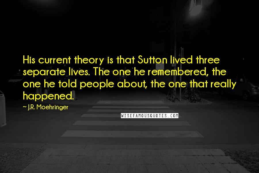 J.R. Moehringer Quotes: His current theory is that Sutton lived three separate lives. The one he remembered, the one he told people about, the one that really happened.