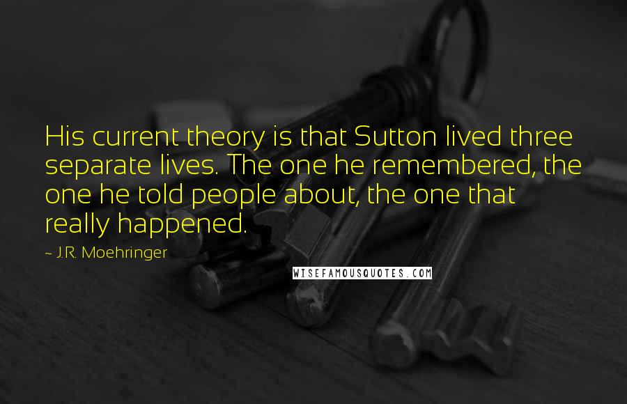 J.R. Moehringer Quotes: His current theory is that Sutton lived three separate lives. The one he remembered, the one he told people about, the one that really happened.