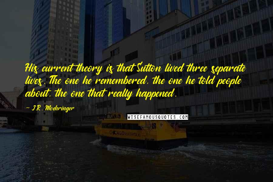 J.R. Moehringer Quotes: His current theory is that Sutton lived three separate lives. The one he remembered, the one he told people about, the one that really happened.