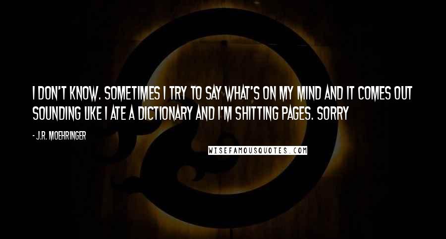 J.R. Moehringer Quotes: I don't know. Sometimes I try to say what's on my mind and it comes out sounding like I ate a dictionary and I'm shitting pages. Sorry