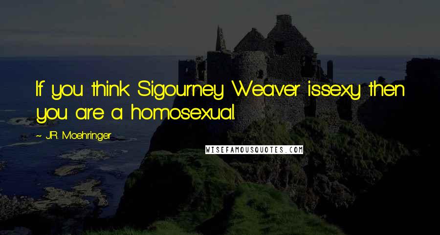 J.R. Moehringer Quotes: If you think Sigourney Weaver issexy then you are a homosexual.