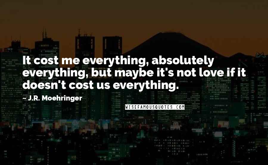 J.R. Moehringer Quotes: It cost me everything, absolutely everything, but maybe it's not love if it doesn't cost us everything.