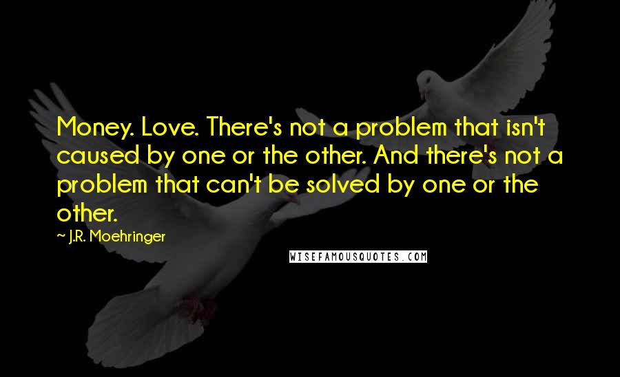 J.R. Moehringer Quotes: Money. Love. There's not a problem that isn't caused by one or the other. And there's not a problem that can't be solved by one or the other.