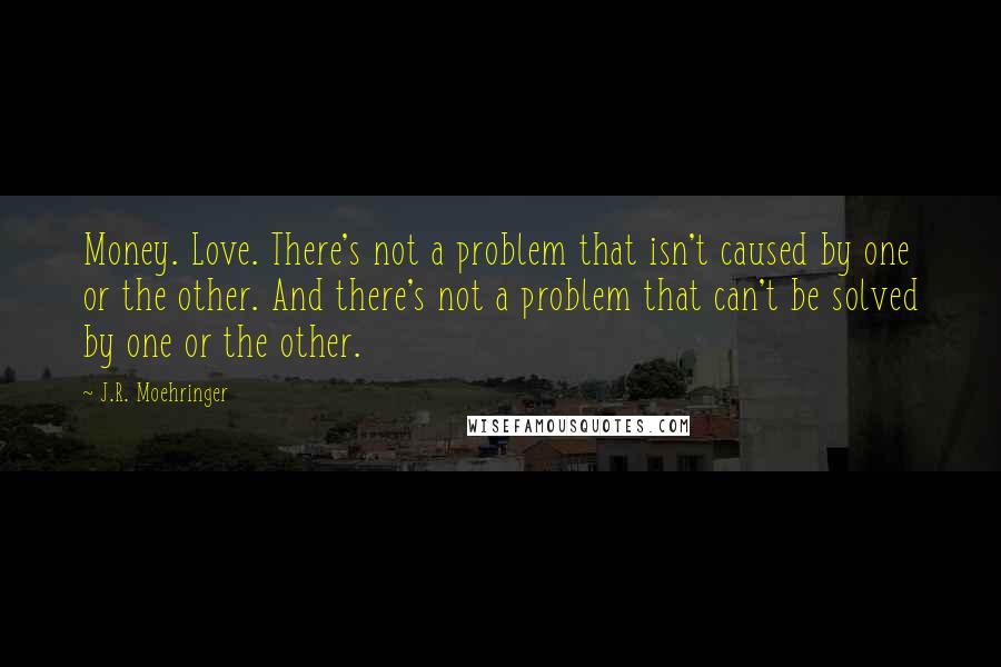 J.R. Moehringer Quotes: Money. Love. There's not a problem that isn't caused by one or the other. And there's not a problem that can't be solved by one or the other.