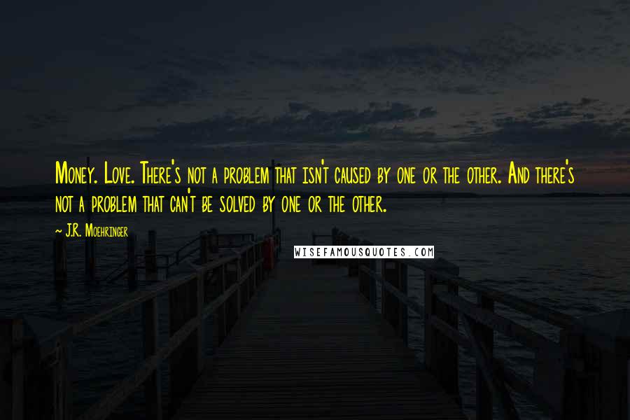 J.R. Moehringer Quotes: Money. Love. There's not a problem that isn't caused by one or the other. And there's not a problem that can't be solved by one or the other.