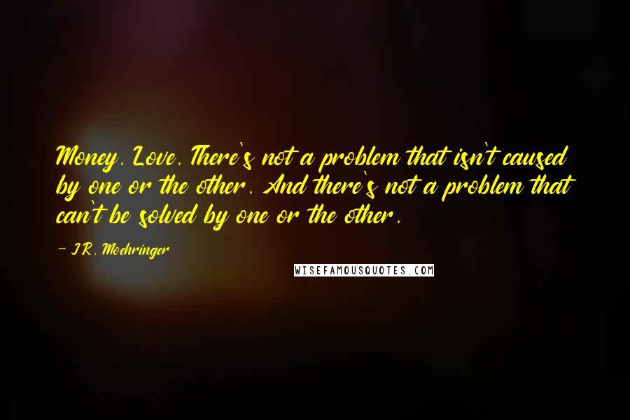 J.R. Moehringer Quotes: Money. Love. There's not a problem that isn't caused by one or the other. And there's not a problem that can't be solved by one or the other.