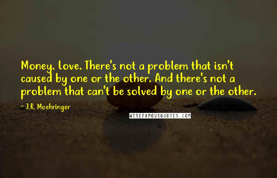 J.R. Moehringer Quotes: Money. Love. There's not a problem that isn't caused by one or the other. And there's not a problem that can't be solved by one or the other.