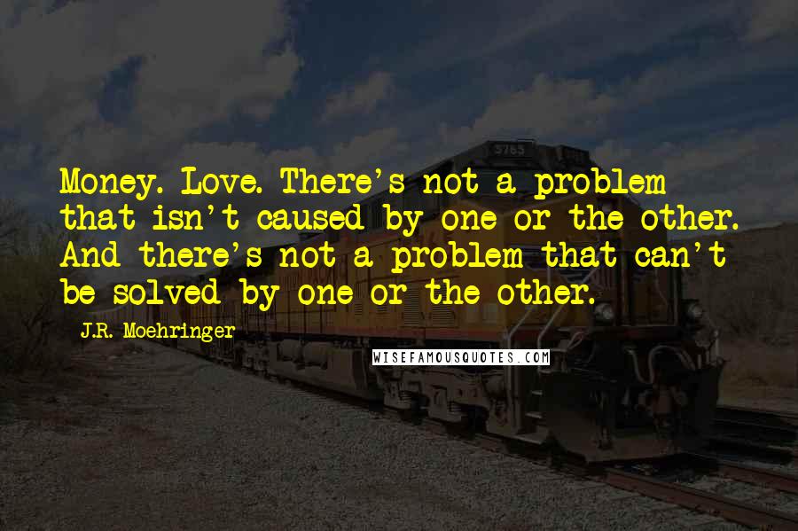 J.R. Moehringer Quotes: Money. Love. There's not a problem that isn't caused by one or the other. And there's not a problem that can't be solved by one or the other.