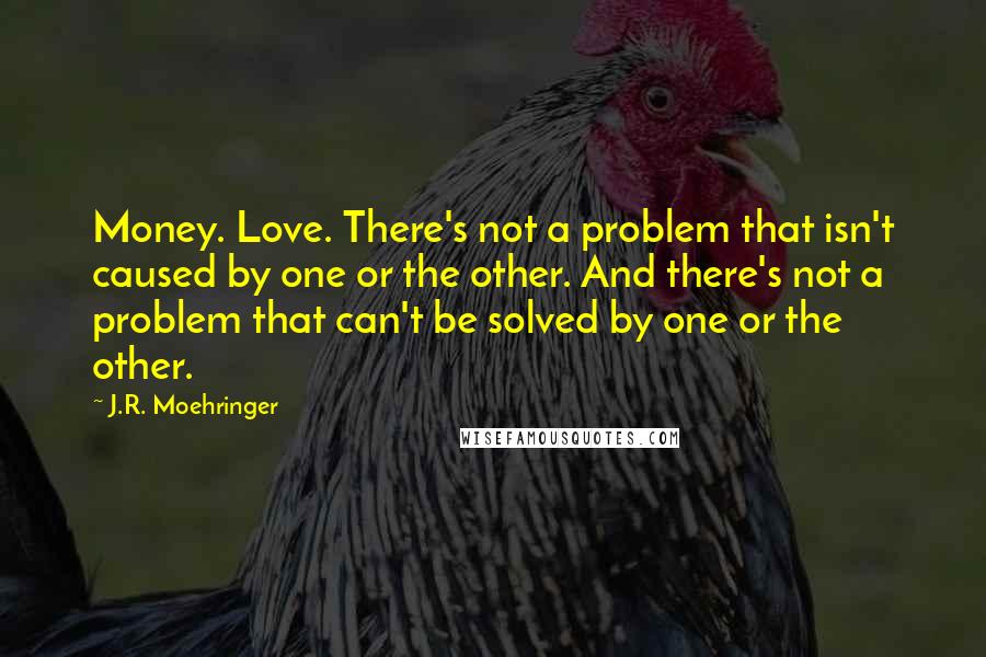J.R. Moehringer Quotes: Money. Love. There's not a problem that isn't caused by one or the other. And there's not a problem that can't be solved by one or the other.