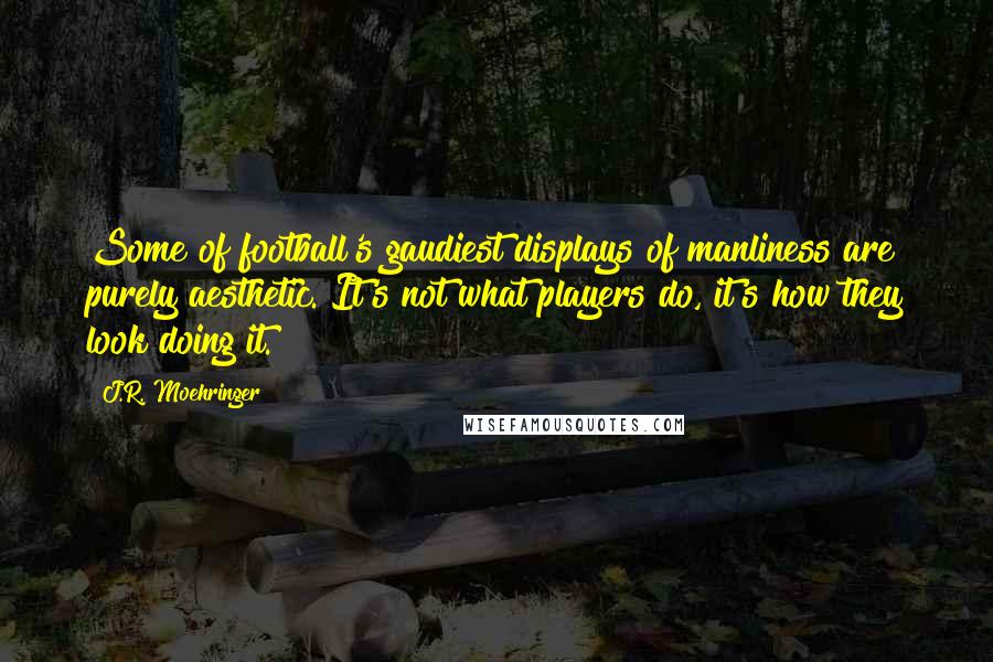 J.R. Moehringer Quotes: Some of football's gaudiest displays of manliness are purely aesthetic. It's not what players do, it's how they look doing it.