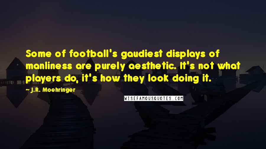 J.R. Moehringer Quotes: Some of football's gaudiest displays of manliness are purely aesthetic. It's not what players do, it's how they look doing it.