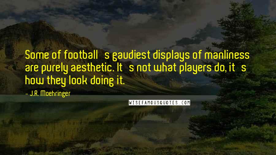 J.R. Moehringer Quotes: Some of football's gaudiest displays of manliness are purely aesthetic. It's not what players do, it's how they look doing it.