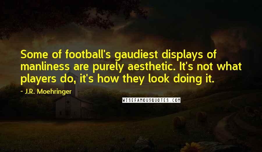 J.R. Moehringer Quotes: Some of football's gaudiest displays of manliness are purely aesthetic. It's not what players do, it's how they look doing it.